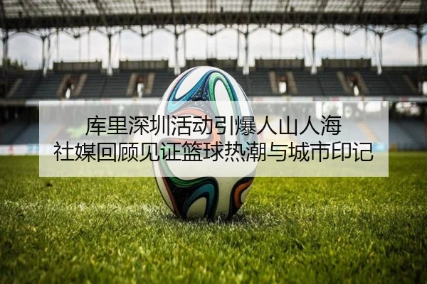 库里深圳活动引爆人山人海 社媒回顾见证篮球热潮与城市印记 - WANMEISPORTS