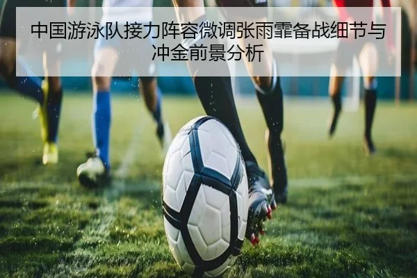 中国游泳队接力阵容微调张雨霏备战细节与冲金前景分析 - WANMEISPORTS