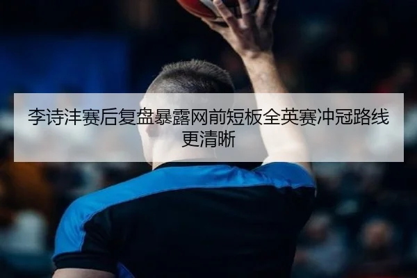 李诗沣赛后复盘暴露网前短板全英赛冲冠路线更清晰 - WANMEISPORTS