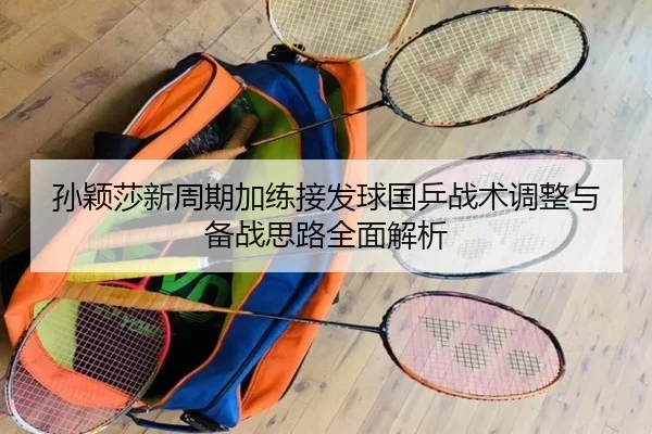 孙颖莎新周期加练接发球国乒战术调整与备战思路全面解析（WANMEISPORTS）